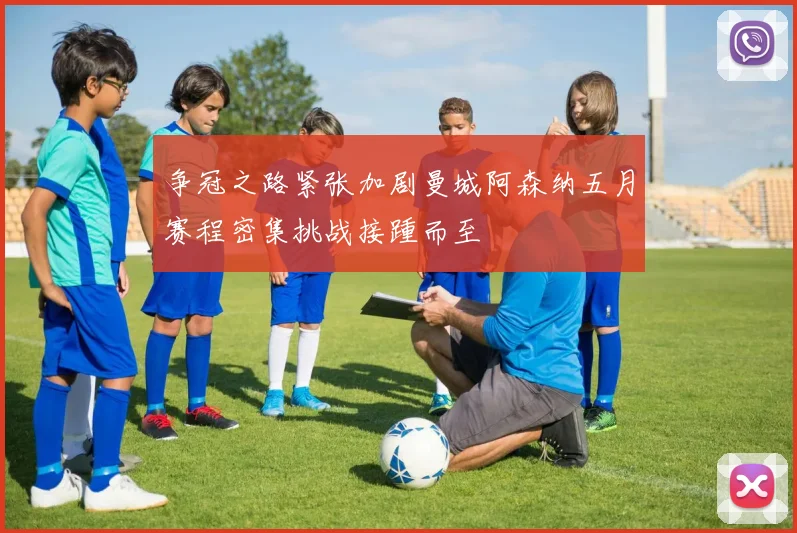 争冠之路紧张加剧曼城阿森纳五月赛程密集挑战接踵而至