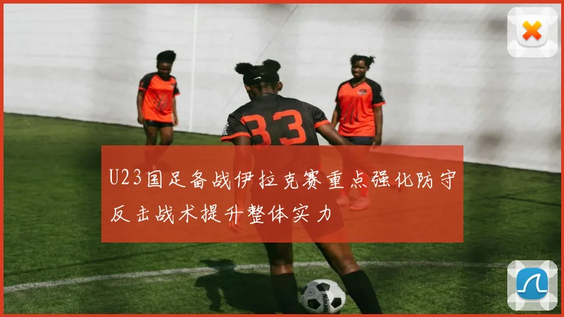 U23国足备战伊拉克赛重点强化防守反击战术提升整体实力