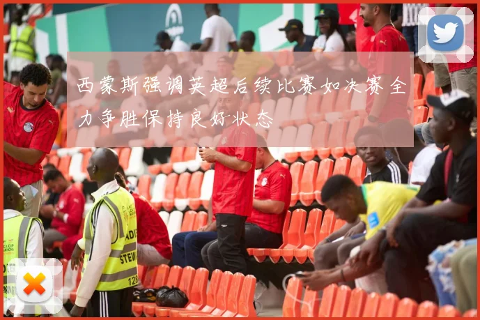 西蒙斯强调英超后续比赛如决赛全力争胜保持良好状态