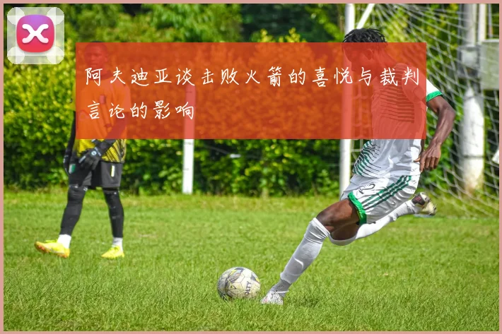 阿夫迪亚谈击败火箭的喜悦与裁判言论的影响