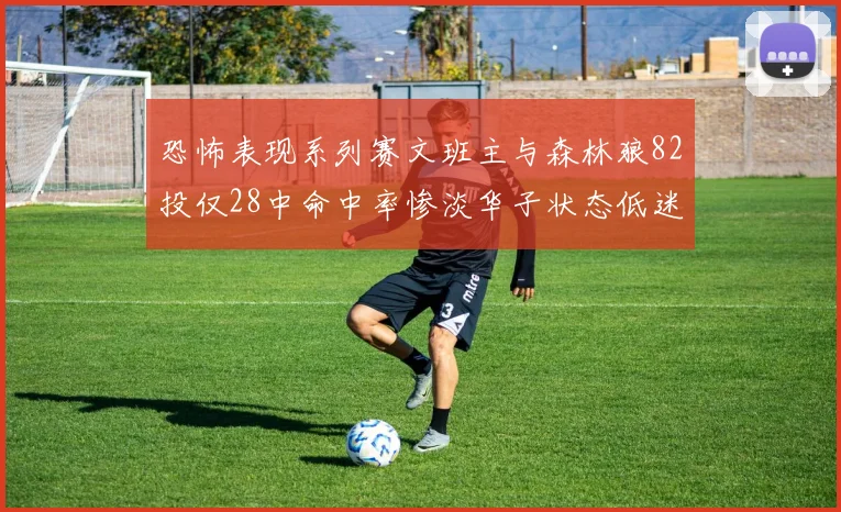 恐怖表现系列赛文班主与森林狼82投仅28中命中率惨淡华子状态低迷仅10投3中