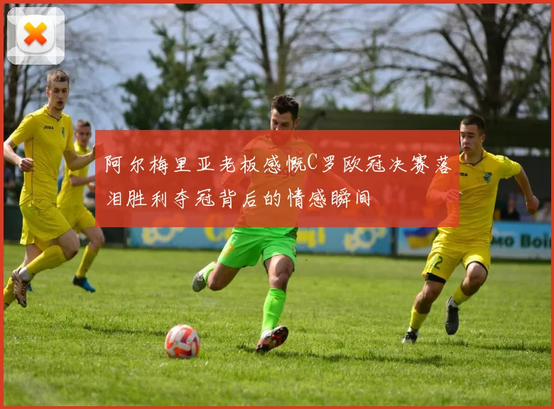 阿尔梅里亚老板感慨C罗欧冠决赛落泪胜利夺冠背后的情感瞬间