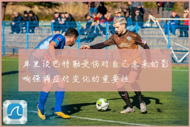 库里谈巴特勒受伤对自己未来的影响强调应对变化的重要性