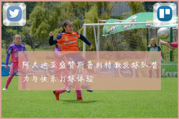 阿夫迪亚盛赞斯普利特激发球队潜力与快乐打球体验