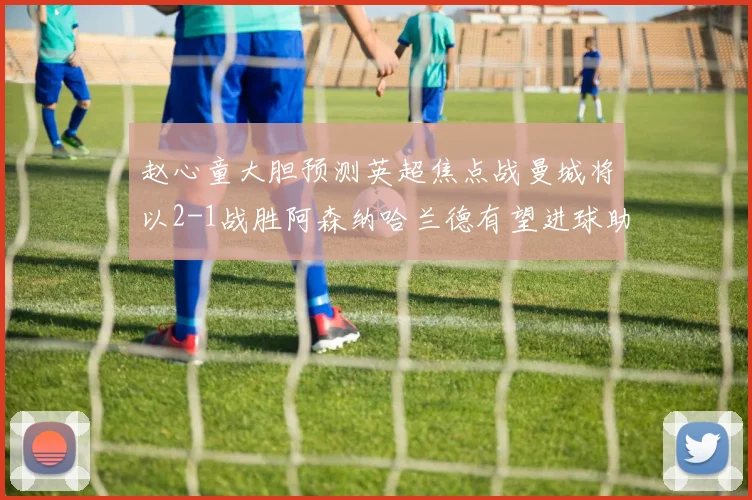 赵心童大胆预测英超焦点战曼城将以2-1战胜阿森纳哈兰德有望进球助胜