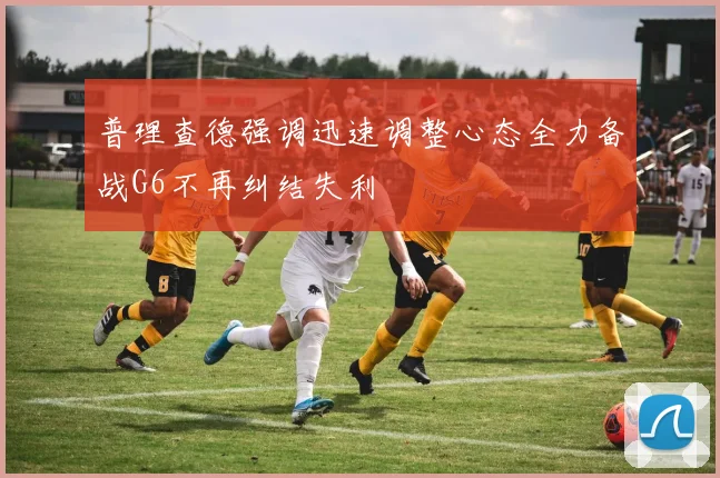 普理查德强调迅速调整心态全力备战G6不再纠结失利