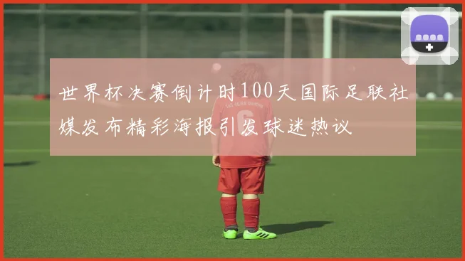 世界杯决赛倒计时100天国际足联社媒发布精彩海报引发球迷热议