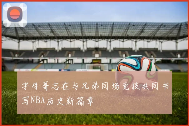 字母哥志在与兄弟同场竞技共同书写NBA历史新篇章