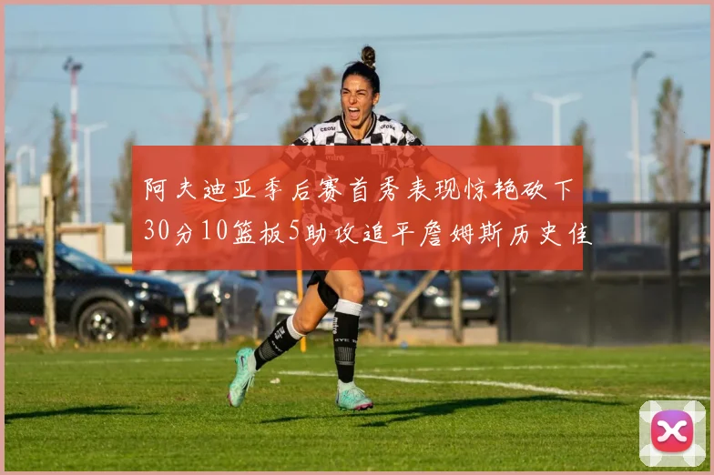 阿夫迪亚季后赛首秀表现惊艳砍下30分10篮板5助攻追平詹姆斯历史佳绩