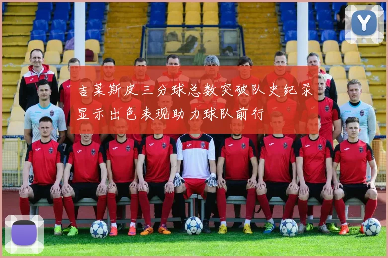 吉莱斯皮三分球总数突破队史纪录显示出色表现助力球队前行