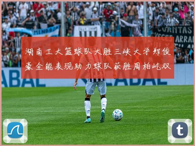湖南工大篮球队大胜三峡大学郑俊豪全能表现助力球队获胜周柏屹双十数据展现实力