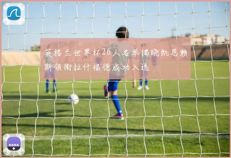 英格兰世界杯26人名单揭晓凯恩赖斯领衔拉什福德成功入选