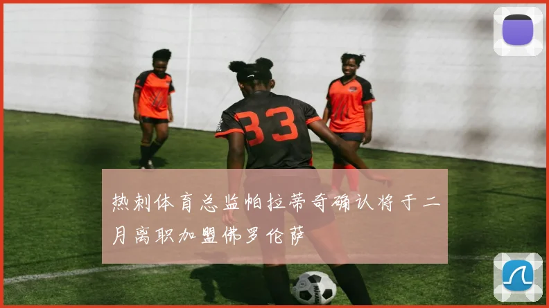 热刺体育总监帕拉蒂奇确认将于二月离职加盟佛罗伦萨