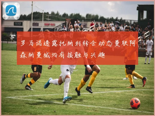 罗马诺透露托纳利转会动态曼联阿森纳曼城均有接触与兴趣