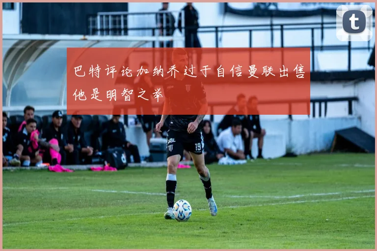 巴特评论加纳乔过于自信曼联出售他是明智之举