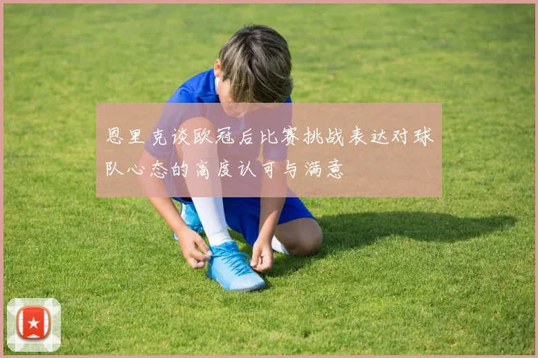 恩里克谈欧冠后比赛挑战表达对球队心态的高度认可与满意