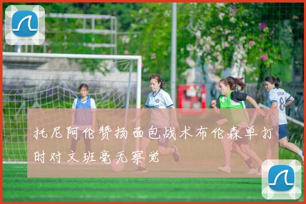 托尼阿伦赞扬面包战术布伦森单打时对文班毫无察觉