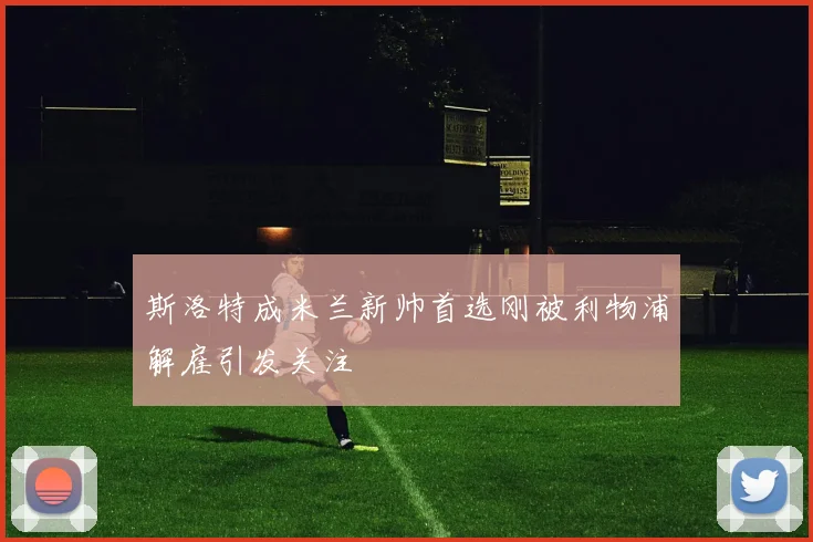斯洛特成米兰新帅首选刚被利物浦解雇引发关注
