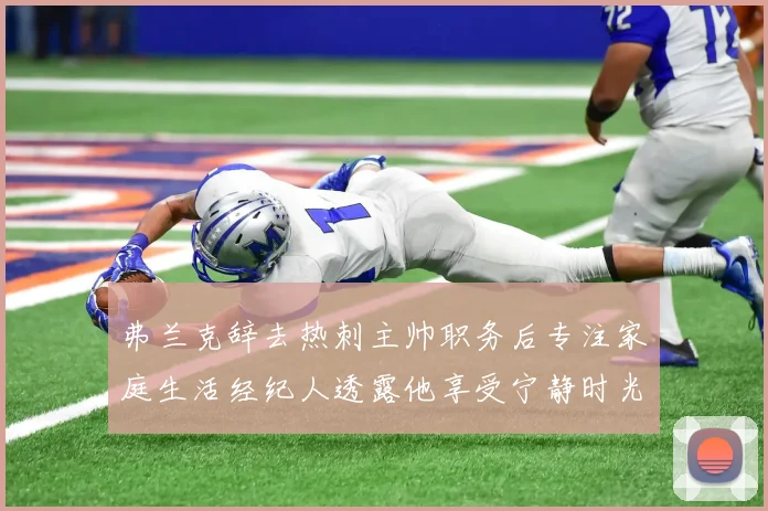 弗兰克辞去热刺主帅职务后专注家庭生活经纪人透露他享受宁静时光