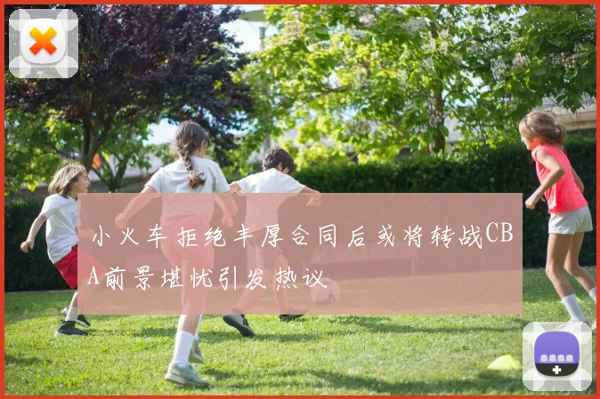 小火车拒绝丰厚合同后或将转战CBA前景堪忧引发热议