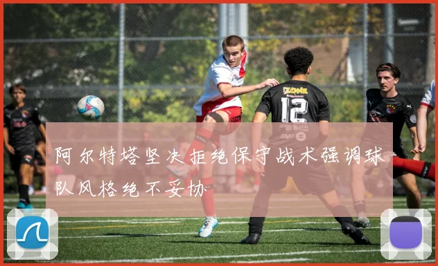 阿尔特塔坚决拒绝保守战术强调球队风格绝不妥协