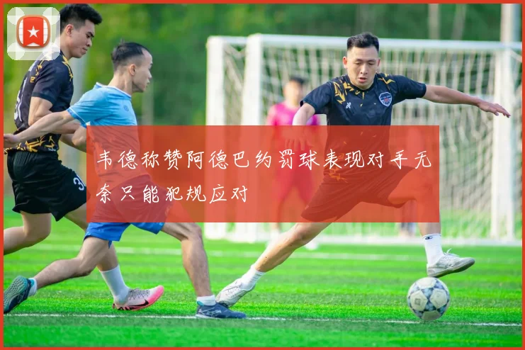 韦德称赞阿德巴约罚球表现对手无奈只能犯规应对