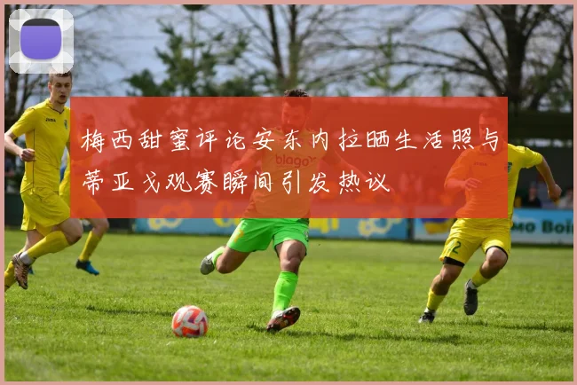 梅西甜蜜评论安东内拉晒生活照与蒂亚戈观赛瞬间引发热议